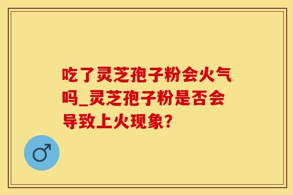 吃了灵芝孢子粉会火气吗_灵芝孢子粉是否会导致上火现象？