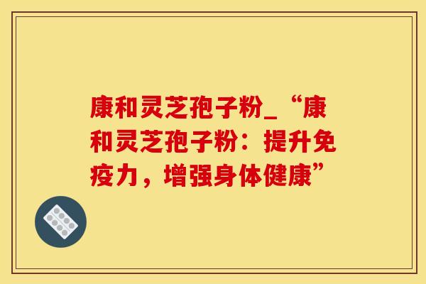 康和灵芝孢子粉_“康和灵芝孢子粉：提升免疫力，增强身体健康”