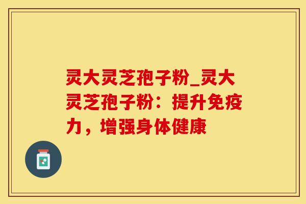 灵大灵芝孢子粉_灵大灵芝孢子粉：提升免疫力，增强身体健康