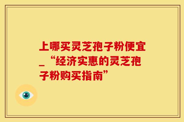 上哪买灵芝孢子粉便宜_“经济实惠的灵芝孢子粉购买指南”