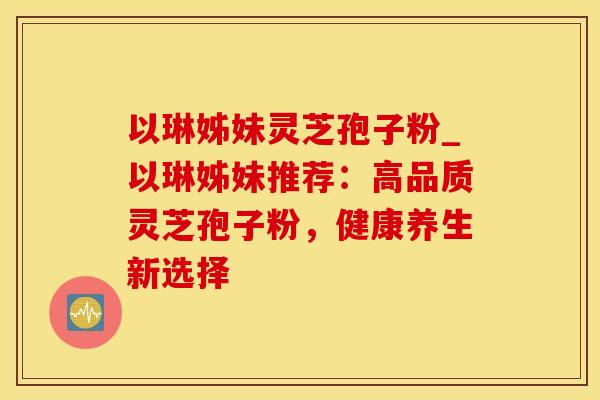 以琳姊妹灵芝孢子粉_以琳姊妹推荐：高品质灵芝孢子粉，健康养生新选择