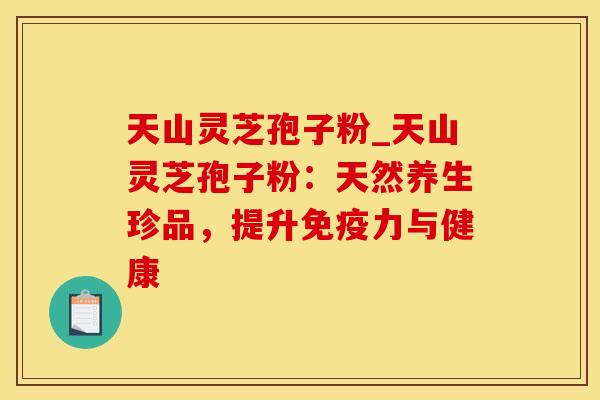 天山灵芝孢子粉_天山灵芝孢子粉：天然养生珍品，提升免疫力与健康