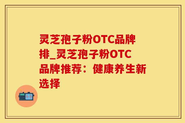 灵芝孢子粉OTC品牌排_灵芝孢子粉OTC品牌推荐：健康养生新选择