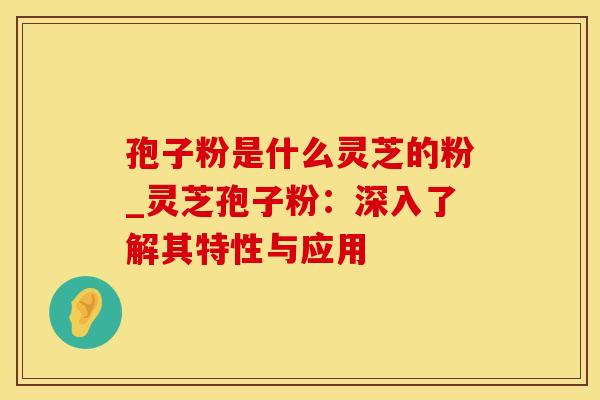 孢子粉是什么灵芝的粉_灵芝孢子粉：深入了解其特性与应用