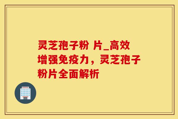 灵芝孢子粉 片_高效增强免疫力，灵芝孢子粉片全面解析