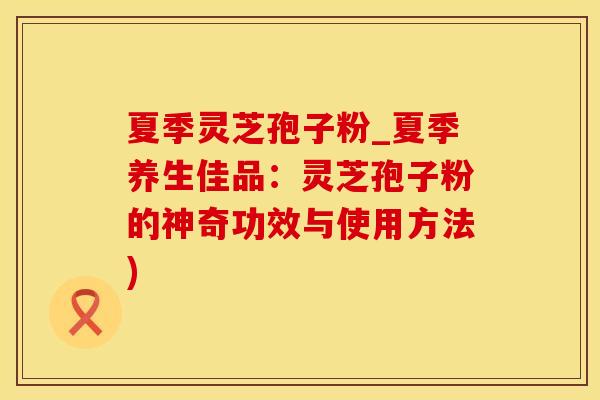 夏季灵芝孢子粉_夏季养生佳品:灵芝孢子粉的神奇功效与使用方法) 夏季灵芝孢子粉_夏季养生佳品:灵芝孢子粉的神奇功效与使用方法)