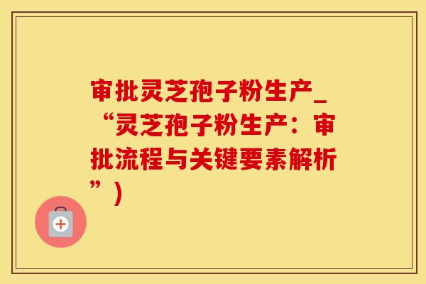 审批灵芝孢子粉生产_“灵芝孢子粉生产:审批流程与关键要素解析”) 审批灵芝孢子粉生产_“灵芝孢子粉生产:审批流程与关键要素解析”)
