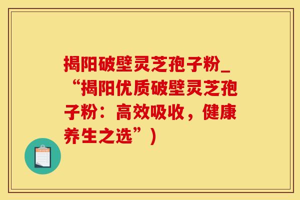 揭阳破壁灵芝孢子粉_“揭阳优质破壁灵芝孢子粉：高效吸收，健康养生之选”)