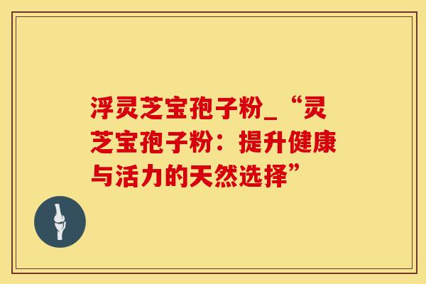 浮灵芝宝孢子粉_“灵芝宝孢子粉：提升健康与活力的天然选择”