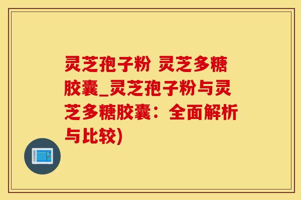 灵芝孢子粉 灵芝多糖胶囊_灵芝孢子粉与灵芝多糖胶囊：全面解析与比较)