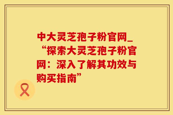 中大灵芝孢子粉官网_“探索大灵芝孢子粉官网：深入了解其功效与购买指南”