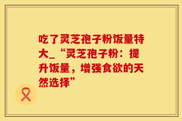 吃了灵芝孢子粉饭量特大_“灵芝孢子粉：提升饭量，增强食欲的天然选择”