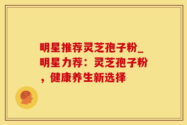 明星推荐灵芝孢子粉_明星力荐：灵芝孢子粉，健康养生新选择