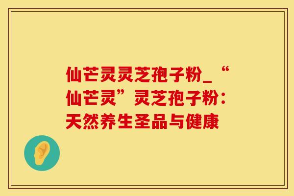 仙芒灵灵芝孢子粉_“仙芒灵”灵芝孢子粉：天然养生圣品与健康