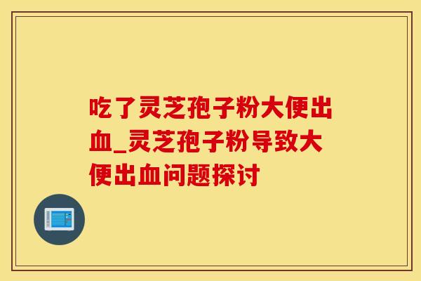 吃了灵芝孢子粉大便出血_灵芝孢子粉导致大便出血问题探讨