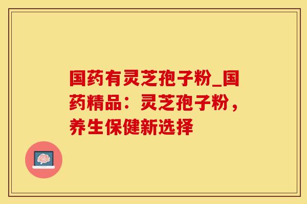 国药有灵芝孢子粉_国药精品:灵芝孢子粉,养生保健新选择 国药有灵芝孢子粉_国药精品:灵芝孢子粉,养生保健新选择