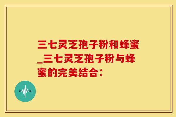 三七灵芝孢子粉和蜂蜜_三七灵芝孢子粉与蜂蜜的完美结合：