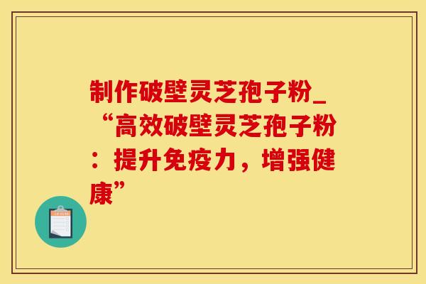 制作破壁灵芝孢子粉_“高效破壁灵芝孢子粉：提升免疫力，增强健康”