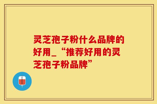 灵芝孢子粉什么品牌的好用_“推荐好用的灵芝孢子粉品牌”