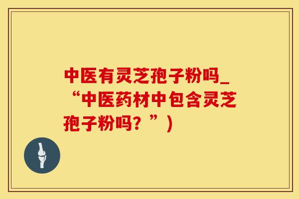 中医有灵芝孢子粉吗_“中医药材中包含灵芝孢子粉吗？”)