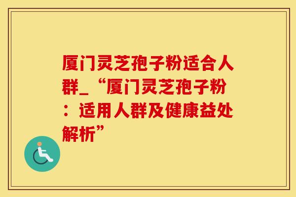厦门灵芝孢子粉适合人群_“厦门灵芝孢子粉：适用人群及健康益处解析”