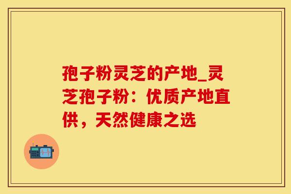 孢子粉灵芝的产地_灵芝孢子粉:优质产地直供,天然健康之选 孢子粉灵芝的产地_灵芝孢子粉:优质产地直供,天然健康之选