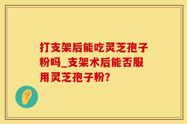 打支架后能吃灵芝孢子粉吗_支架术后能否服用灵芝孢子粉？