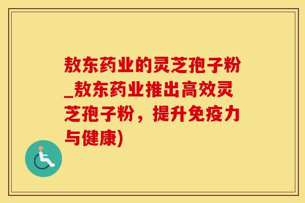 敖东药业的灵芝孢子粉_敖东药业推出高效灵芝孢子粉，提升免疫力与健康)