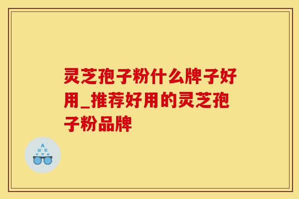 灵芝孢子粉什么牌子好用_推荐好用的灵芝孢子粉品牌