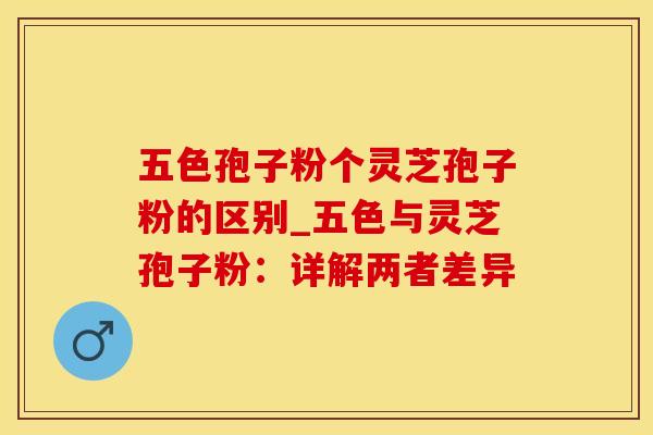 五色孢子粉个灵芝孢子粉的区别_五色与灵芝孢子粉：详解两者差异