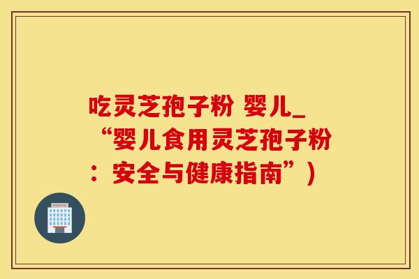 吃灵芝孢子粉 婴儿_“婴儿食用灵芝孢子粉：安全与健康指南”)