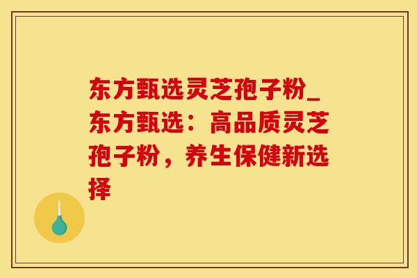 东方甄选灵芝孢子粉_东方甄选：高品质灵芝孢子粉，养生保健新选择