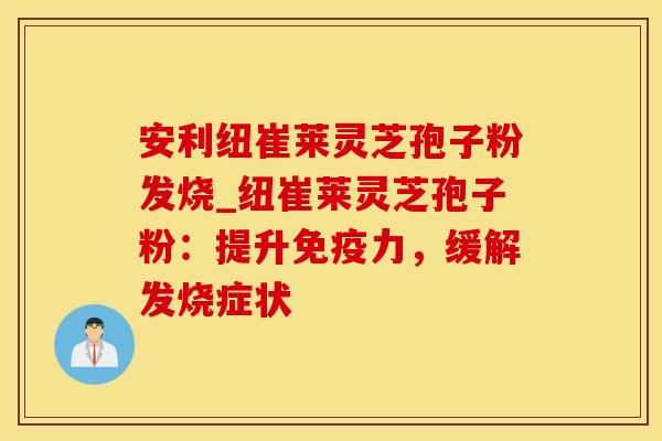 安利纽崔莱灵芝孢子粉发烧_纽崔莱灵芝孢子粉：提升免疫力，缓解发烧症状