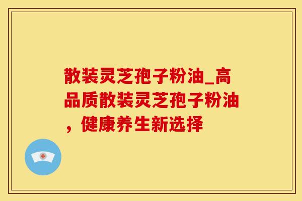 散装灵芝孢子粉油_高品质散装灵芝孢子粉油，健康养生新选择