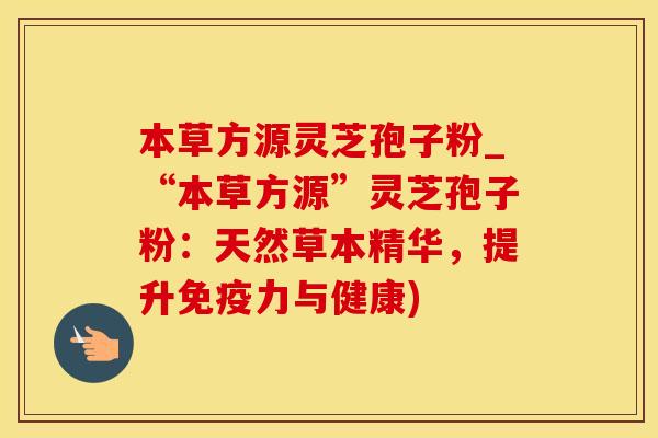 本草方源灵芝孢子粉_“本草方源”灵芝孢子粉：天然草本精华，提升免疫力与健康)