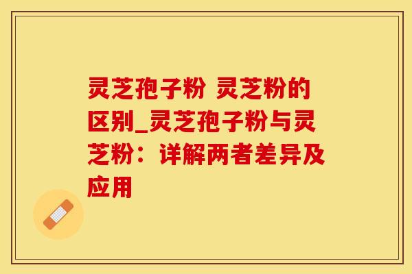灵芝孢子粉 灵芝粉的区别_灵芝孢子粉与灵芝粉：详解两者差异及应用