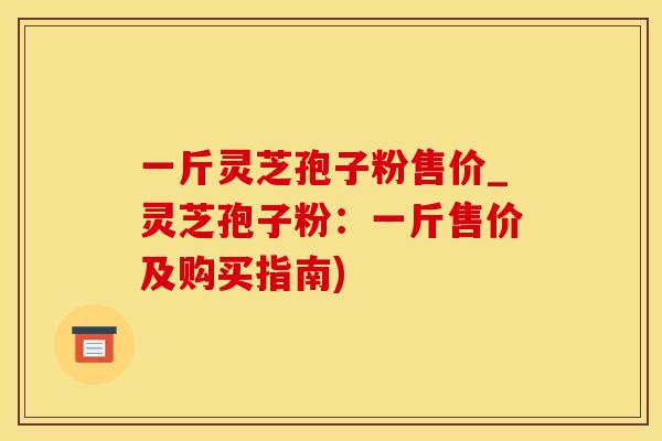 一斤灵芝孢子粉售价_灵芝孢子粉：一斤售价及购买指南)