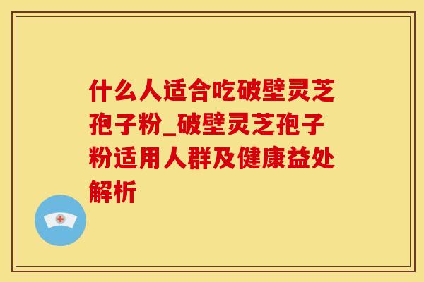 什么人适合吃破壁灵芝孢子粉_破壁灵芝孢子粉适用人群及健康益处解析