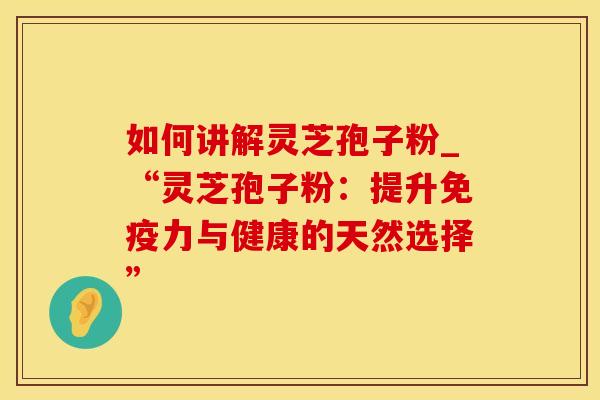 如何讲解灵芝孢子粉_“灵芝孢子粉：提升免疫力与健康的天然选择”