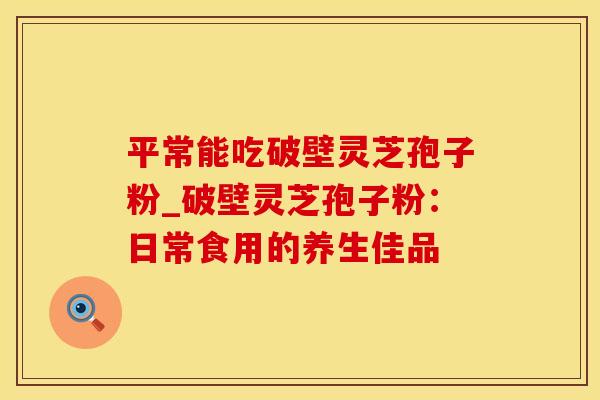 平常能吃破壁灵芝孢子粉_破壁灵芝孢子粉：日常食用的养生佳品