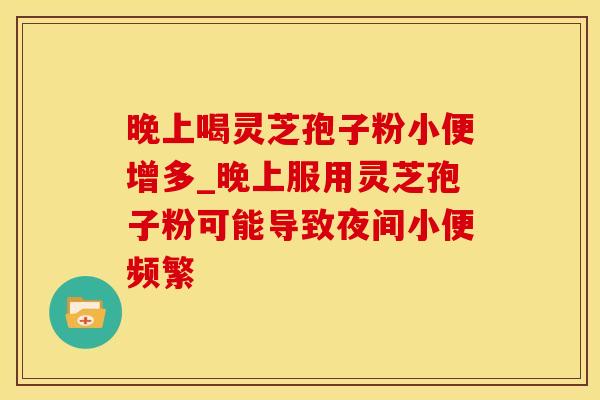 晚上喝灵芝孢子粉小便增多_晚上服用灵芝孢子粉可能导致夜间小便频繁