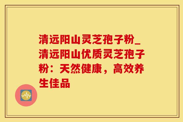 清远阳山灵芝孢子粉_清远阳山优质灵芝孢子粉：天然健康，高效养生佳品