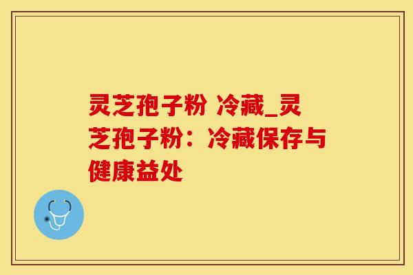 灵芝孢子粉 冷藏_灵芝孢子粉：冷藏保存与健康益处