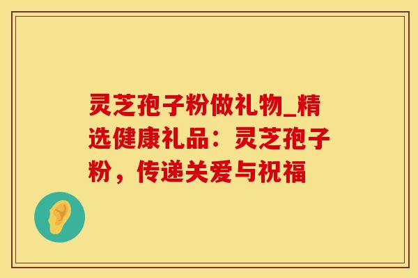 灵芝孢子粉做礼物_精选健康礼品：灵芝孢子粉，传递关爱与祝福