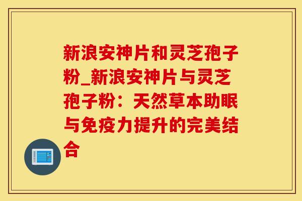 新浪安神片和灵芝孢子粉_新浪安神片与灵芝孢子粉：天然草本助眠与免疫力提升的完美结合
