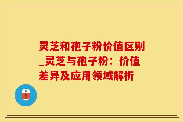 灵芝和孢子粉价值区别_灵芝与孢子粉：价值差异及应用领域解析