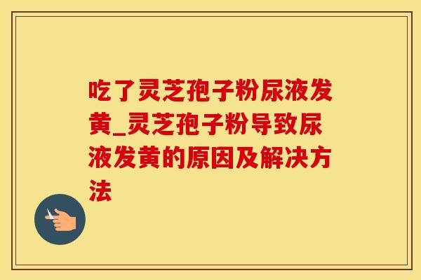 吃了灵芝孢子粉尿液发黄_灵芝孢子粉导致尿液发黄的原因及解决方法 吃了灵芝孢子粉尿液发黄_灵芝孢子粉导致尿液发黄的原因及解决方法