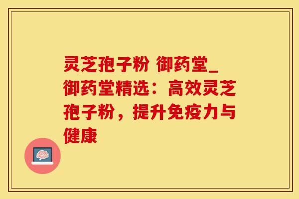 灵芝孢子粉 御药堂_御药堂精选：高效灵芝孢子粉，提升免疫力与健康
