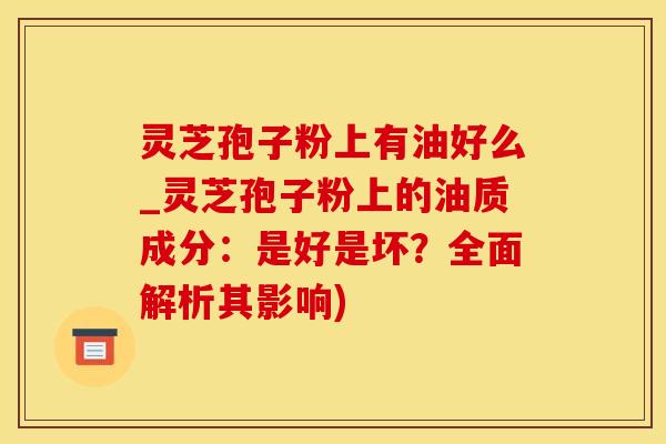 灵芝孢子粉上有油好么_灵芝孢子粉上的油质成分：是好是坏？全面解析其影响)
