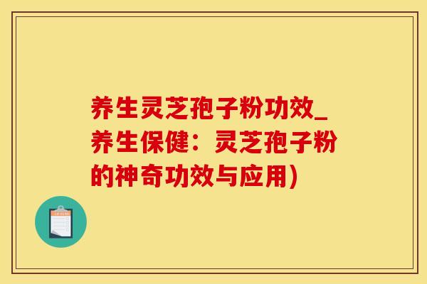 养生灵芝孢子粉功效_养生保健：灵芝孢子粉的神奇功效与应用)